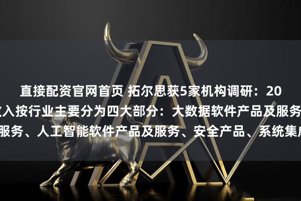 直接配资官网首页 拓尔思获5家机构调研:2024年度,拓尔思营业收入按行业主要分为四大部分:大数据软件产品及服务、人工智能软件产品及服务、安全产品、系统集成及其他(附调研问答)