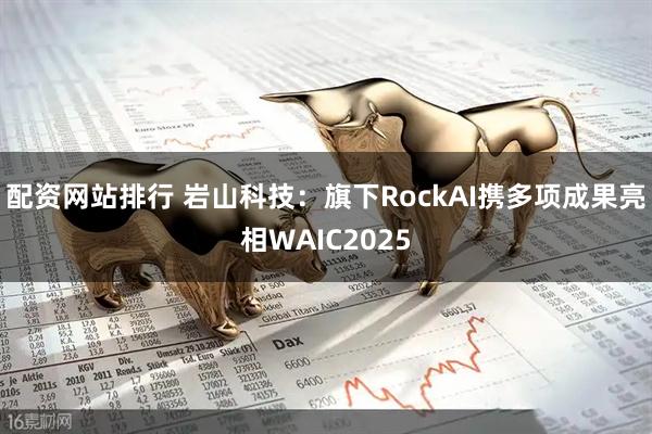 配资网站排行 岩山科技:旗下RockAI携多项成果亮相WAIC2025