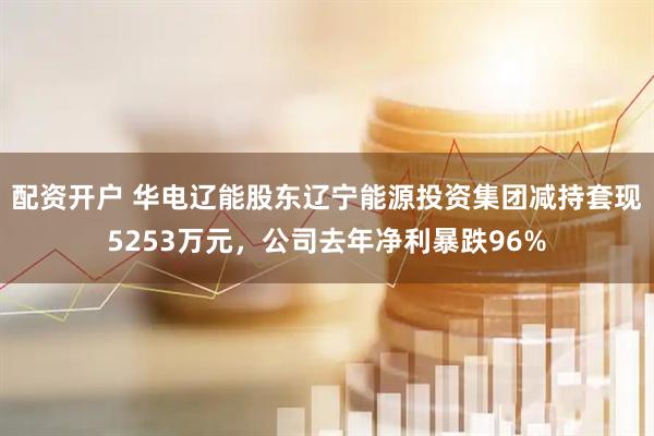 配资开户 华电辽能股东辽宁能源投资集团减持套现5253万元,公司去年净利暴跌96%