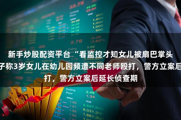 新手炒股配资平台 “看监控才知女儿被扇巴掌头撞墙”:男子称3岁女儿在幼儿园频遭不同老师殴打,警方立案后延长侦查期