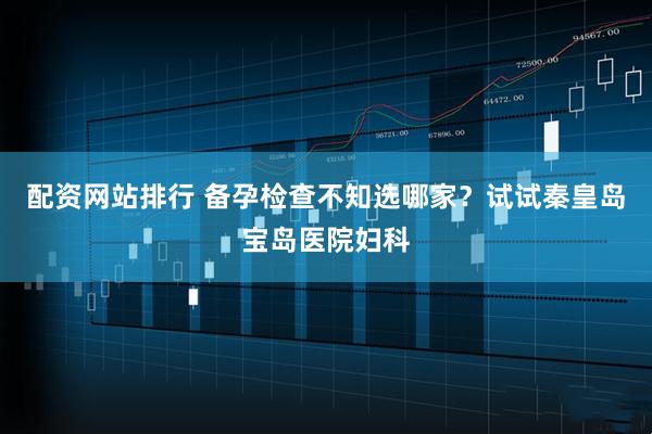 配资网站排行 备孕检查不知选哪家?试试秦皇岛宝岛医院妇科