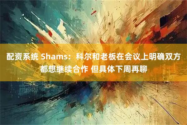 配资系统 Shams：科尔和老板在会议上明确双方都想继续合作 但具体下周再聊