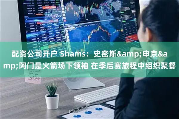 配资公司开户 Shams：史密斯&申京&阿门是火箭场下领袖 在季后赛旅程中组织聚餐