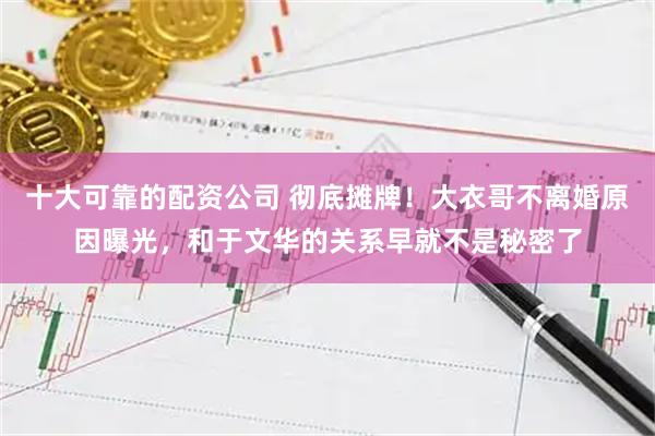 十大可靠的配资公司 彻底摊牌！大衣哥不离婚原因曝光，和于文华的关系早就不是秘密了