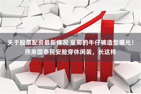 关于股票配资最新情况 董卿的牛仔裤造型曝光！原来国泰民安脸穿休闲装，长这样